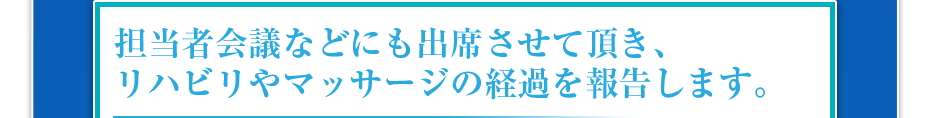 担当者会議などにも出席させて頂き、リハビリやマッサージの経過を報告します。
