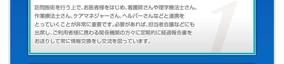 訪問施術を行う上で、お医者様をはじめ、看護師さんや理学療法士さん、作業療法士さん、ケアマネジャーさん、ヘルパーさんなどと連携をとっていくことが非常に重要です。必要があれば、担当者会議などにも出席し、ご利用者様に携わる関係機関の方々に定期的に経過報告書をお送りして常に情報交換をし交流を図っています。
