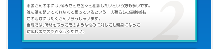 患者さんの中には、悩みごとを色々と相談したいというかたも多いです。誰も話を聞いてくれなくて困っているという一人暮らしの高齢者もこの地域にはたくさんいらっしゃいます。当院では、時間を取ってそのような悩みに対しても親身になって対応しますのでご安心ください。
