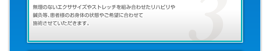 無理のないエクササイズやストレッチを組み合わせたリハビリや鍼灸等、患者様のお⾝体の状態やご希望に合わせて施術させていただきます。