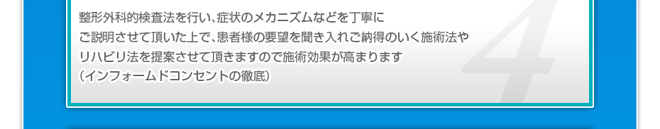 整形外科的検査法を行い、症状のメカニズムなどを丁寧にご説明させて頂いた上で、患者様の要望を聞き入れご納得のいく施術法やリハビリ法を提案させて頂きますので施術効果が高まります（インフォームドコンセントの徹底）
