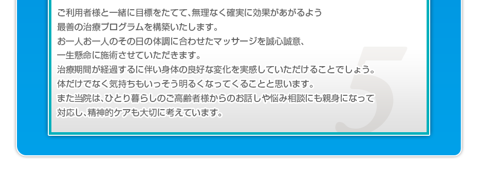 ご利用者様と一緒に目標をたてて、無理なく確実に効果があがるよう最善の治療プログラムを構築いたします。お一人お一人のその日の体調に合わせたマッサージを誠心誠意、一生懸命に施術させていただきます。治療期間が経過するに伴い身体の良好な変化を実感していただけることでしょう。体だけでなく気持ちもいっそう明るくなってくることと思います。また当院は、ひとり暮らしのご高齢者様からのお話しや悩み相談にも親身になって対応し、精神的ケアも大切に考えています。